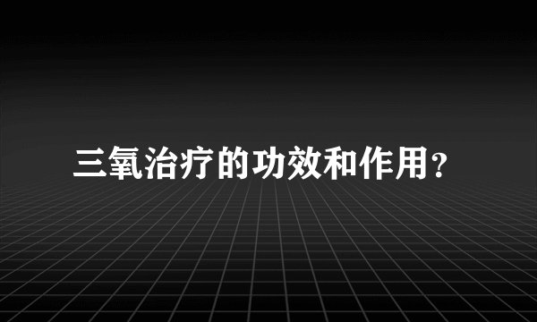 三氧治疗的功效和作用？