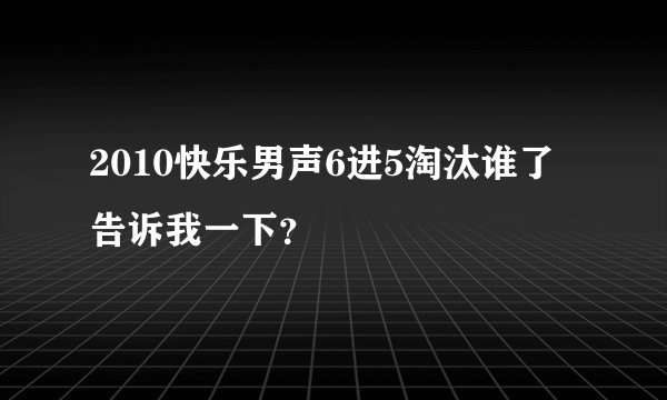 2010快乐男声6进5淘汰谁了告诉我一下?
