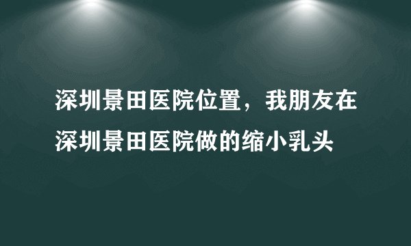 深圳景田医院位置,我朋友在深圳景田医院做的缩小乳头