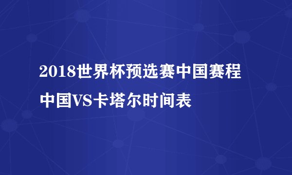 2018世界杯预选赛中国赛程 中国VS卡塔尔时间表