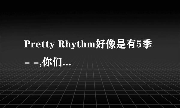 Pretty Rhythm好像是有5季- -,你们感觉第二季完结之后还有爱良他们的事么,- -现在没分了,以后有了会给的..