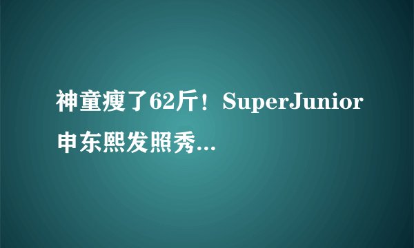 神童瘦了62斤!SuperJunior申东熙发照秀减肥成果--韩国频道-