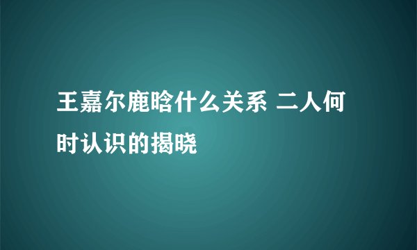 王嘉尔鹿晗什么关系 二人何时认识的揭晓