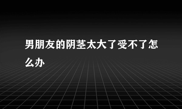 男朋友的阴茎太大了受不了怎么办