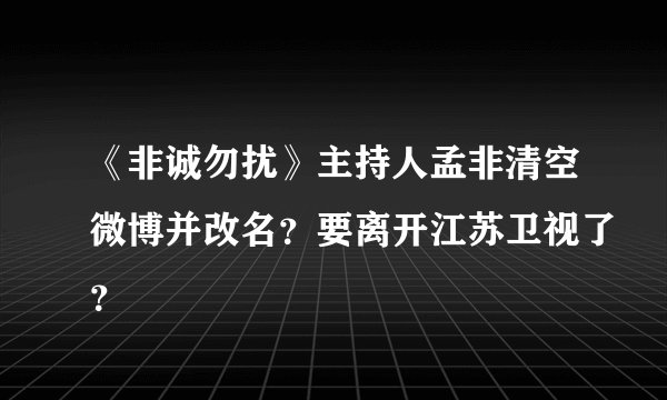 《非诚勿扰》主持人孟非清空微博并改名?要离开江苏卫视了?