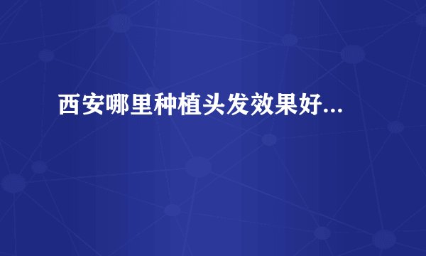 西安哪里种植头发效果好...