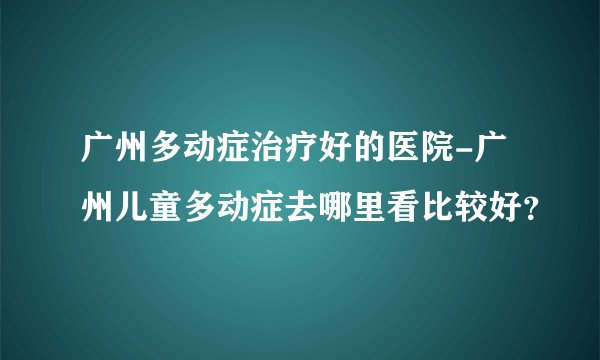 广州多动症治疗好的医院-广州儿童多动症去哪里看比较好?
