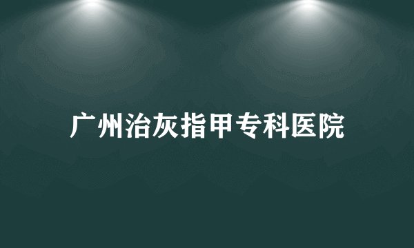 广州治灰指甲专科医院