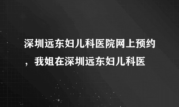 深圳远东妇儿科医院网上预约,我姐在深圳远东妇儿科医