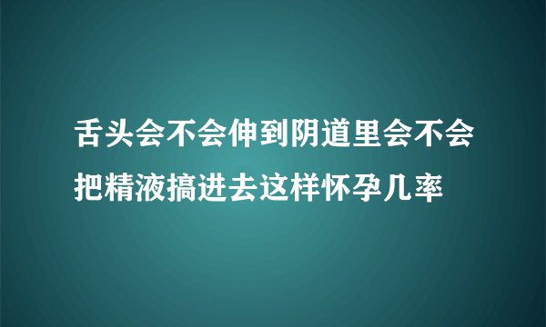 舌头会不会伸到阴道里会不会把精液搞进去这样怀孕几率