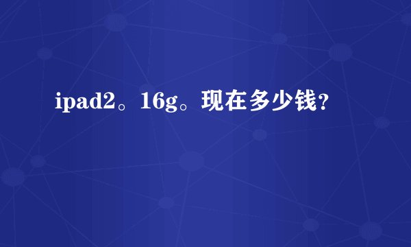 ipad2。16g。现在多少钱？