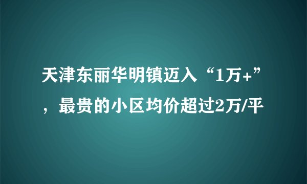 天津东丽华明镇迈入“1万+”，最贵的小区均价超过2万/平