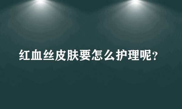 红血丝皮肤要怎么护理呢?