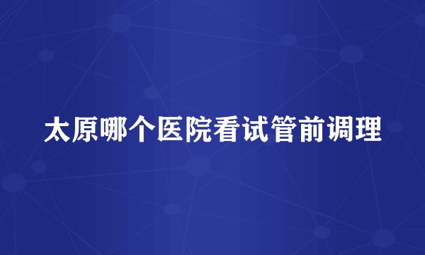 太原哪个医院看试管前调理