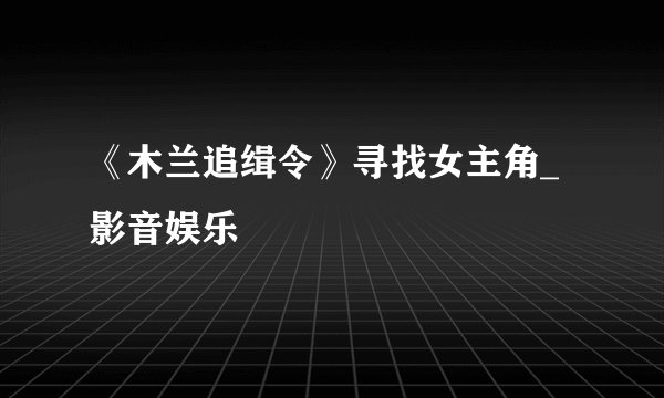 《木兰追缉令》寻找女主角_影音娱乐