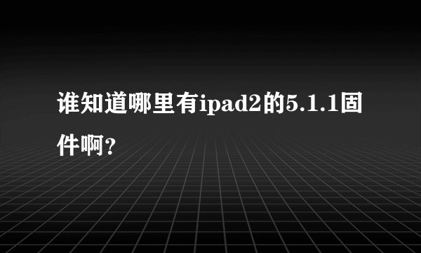 谁知道哪里有ipad2的5.1.1固件啊？