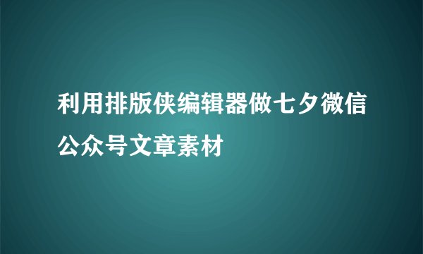 利用排版侠编辑器做七夕微信公众号文章素材