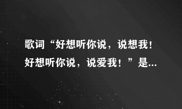 歌词“好想听你说,说想我!好想听你说,说爱我!”是什么歌?