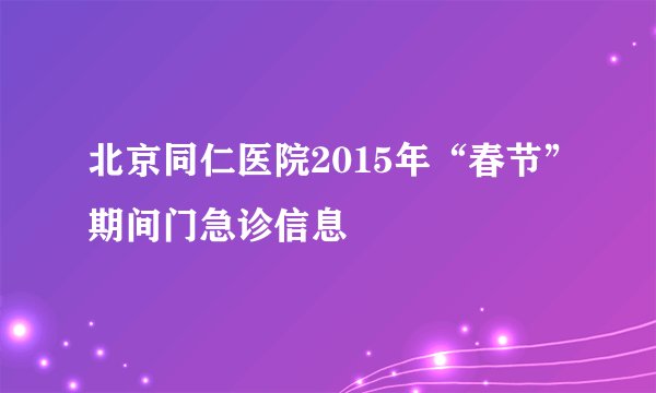 北京同仁医院2015年“春节”期间门急诊信息