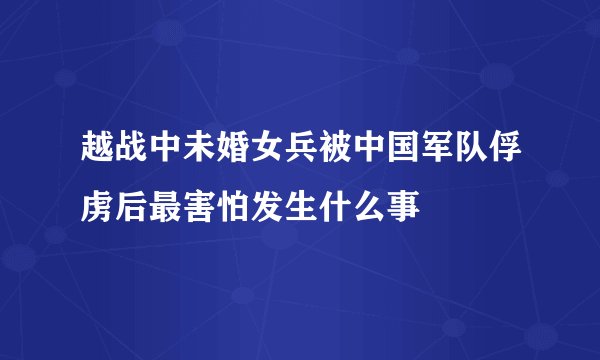 越战中未婚女兵被中国军队俘虏后最害怕发生什么事