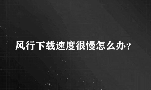 风行下载速度很慢怎么办?