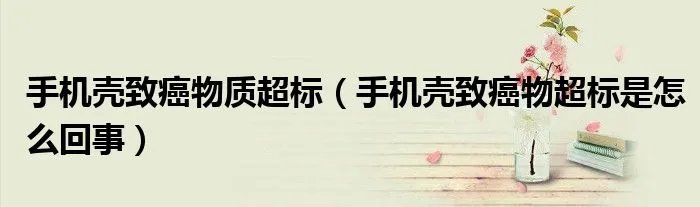 手机壳致癌物质超标（手机壳致癌物超标是怎么回事）