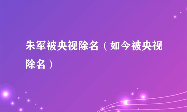 朱军被央视除名（如今被央视除名）