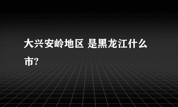 大兴安岭地区 是黑龙江什么市?