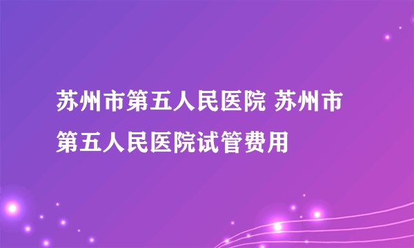 苏州市第五人民医院 苏州市第五人民医院试管费用