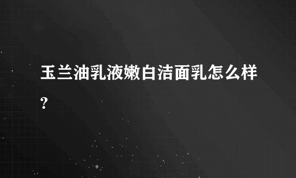 玉兰油乳液嫩白洁面乳怎么样？