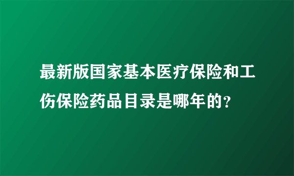 最新版国家基本医疗保险和工伤保险药品目录是哪年的?