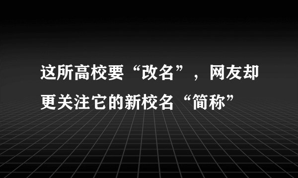 这所高校要“改名”,网友却更关注它的新校名“简称”
