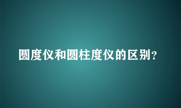圆度仪和圆柱度仪的区别？