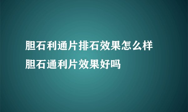 胆石利通片排石效果怎么样 胆石通利片效果好吗