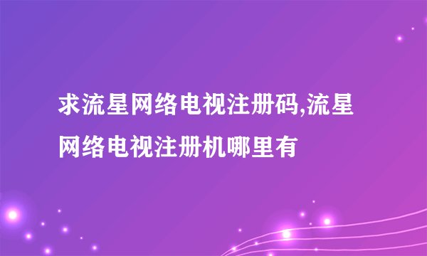 求流星网络电视注册码,流星网络电视注册机哪里有