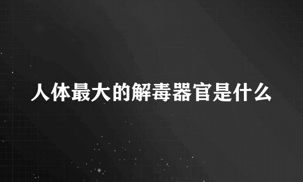 人体最大的解毒器官是什么