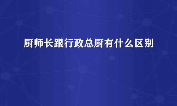 厨师长跟行政总厨有什么区别