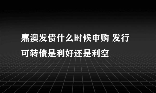 嘉澳发债什么时候申购 发行可转债是利好还是利空