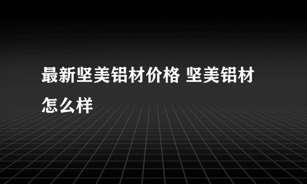 最新坚美铝材价格 坚美铝材怎么样