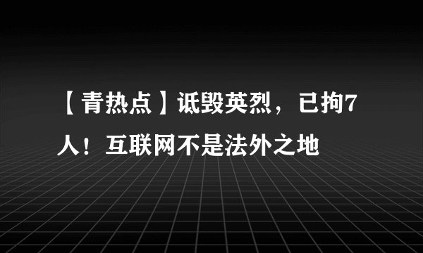 【青热点】诋毁英烈,已拘7人!互联网不是法外之地