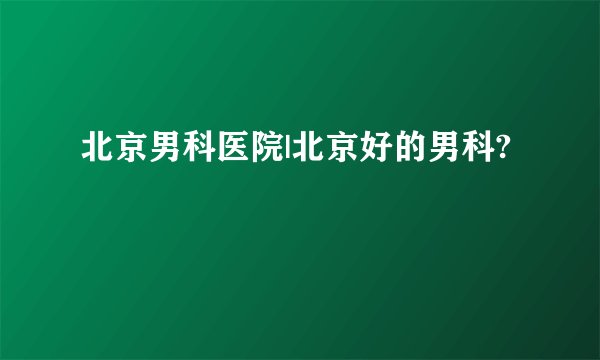 北京男科医院|北京好的男科?