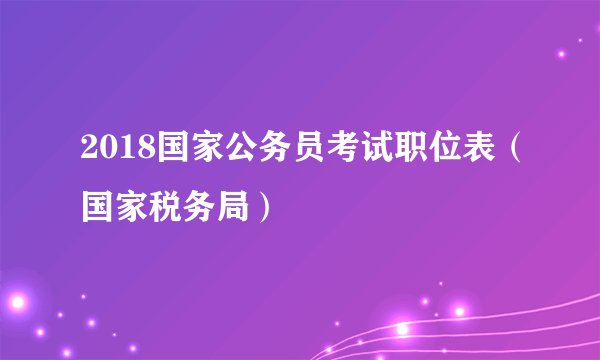 2018国家公务员考试职位表(国家税务局)