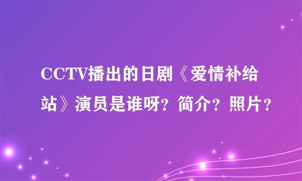 CCTV播出的日剧《爱情补给站》演员是谁呀？简介？照片？