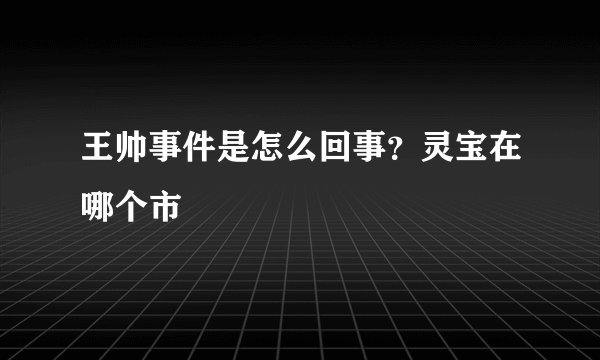王帅事件是怎么回事？灵宝在哪个市