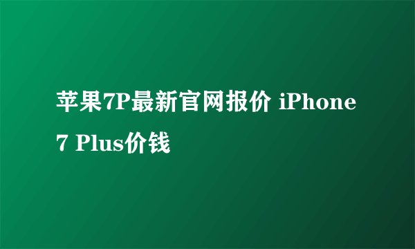 苹果7P最新官网报价 iPhone 7 Plus价钱