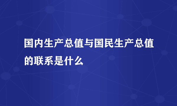 国内生产总值与国民生产总值的联系是什么