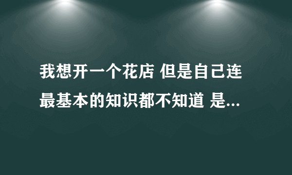 我想开一个花店 但是自己连最基本的知识都不知道 是去花店学习好还是找个学校?主要在医院旁边开