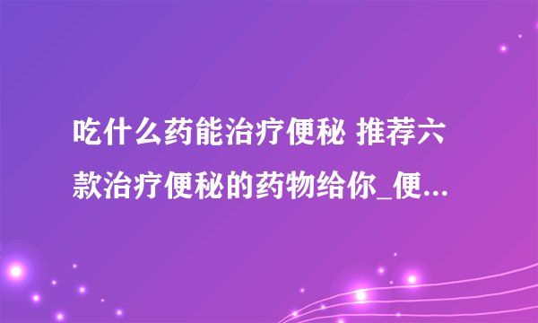 吃什么药能治疗便秘 推荐六款治疗便秘的药物给你_便秘吃什么药比较好