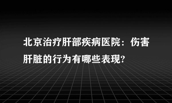 北京治疗肝部疾病医院：伤害肝脏的行为有哪些表现?