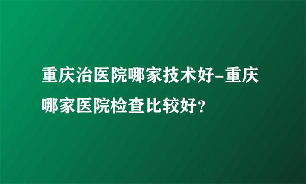 重庆治医院哪家技术好-重庆哪家医院检查比较好？